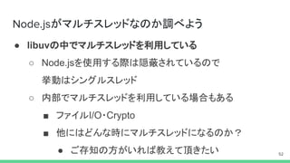 がマルチスレッドなのか調べよう
● libuvの中でマルチスレッドを利用している
○ Node.jsを使用する際は隠蔽されているので
挙動はシングルスレッド
○ 内部でマルチスレッドを利用している場合もある
■ ファイルI/O・Crypto
■ 他にはどんな時にマルチスレッドになるのか？
● ご存知の方がいれば教えて頂きたい
 