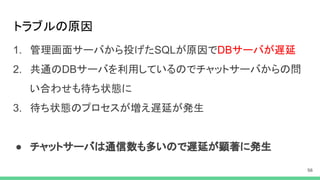 トラブルの原因
1. 管理画面サーバから投げたSQLが原因でDBサーバが遅延
2. 共通のDBサーバを利用しているのでチャットサーバからの問
い合わせも待ち状態に
3. 待ち状態のプロセスが増え遅延が発生
● チャットサーバは通信数も多いので遅延が顕著に発生
 