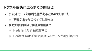 トラブル解決に至るまでの問題点
● チャットサーバ側に問題があると決めてしまった
○ 不安があったのですぐに疑った
● 複数の要因により調査が難航した
○ Node.jsに対する知識不足
○ Context switchやLinux低レイヤーなどの知識不足
 