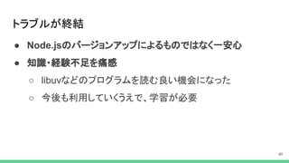 トラブルが終結
● Node.jsのバージョンアップによるものではなく一安心
● 知識・経験不足を痛感
○ libuvなどのプログラムを読む良い機会になった
○ 今後も利用していくうえで、学習が必要
 