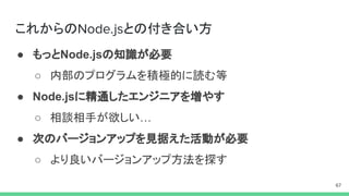 これからの との付き合い方
● もっとNode.jsの知識が必要
○ 内部のプログラムを積極的に読む等
● Node.jsに精通したエンジニアを増やす
○ 相談相手が欲しい…
● 次のバージョンアップを見据えた活動が必要
○ より良いバージョンアップ方法を探す
 