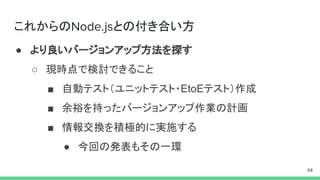 これからの との付き合い方
● より良いバージョンアップ方法を探す
○ 現時点で検討できること
■ 自動テスト（ユニットテスト・EtoEテスト）作成
■ 余裕を持ったバージョンアップ作業の計画
■ 情報交換を積極的に実施する
● 今回の発表もその一環
 