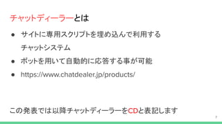 チャットディーラーとは
● サイトに専用スクリプトを埋め込んで利用する
チャットシステム
● ボットを用いて自動的に応答する事が可能
●
この発表では以降チャットディーラーを と表記します
 