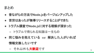 まとめ
● 昔ながらの方法で をバージョンアップした
● 苦労はあったが無事リリースすることができた
● トラブル調査で に対する理解が深まった
○ トラブルで得られる知識は一生もの
● 同じ悩みを抱えている or 解決した人がいれば
情報交換したいです
○ それ以外も大歓迎です
 