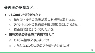 発表後の感想など…
● JSConf JPどうだった？
○ 知らない技術の発表が沢山あり興味深かった。
○ フロントエンドの最前線を肌で感じることができた。
○ 英会話できるようになりたいな…
● 情報交換を積極的に実施できた？
○ たくさん情報交換しました!!
○ いろんなエンジニアの方と知り合いました!!
 