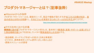 #RAKUS Meetup
■Atlassianからの抜粋
プロダクト マネージャーとは、顧客のニーズ、製品や機能が満たす大きな
ビジネス目標を特定し、製
品の成功とは何かを明確にし、そのビジョンを実現するためにチームをまとめる人
のことです。
　　 https://www.atlassian.com/ja/agile/product-management/product-manager
■ラクス社内における定義
開発部における「プロダクトマネージメント担当」は、基本的には
事業部（営業・サポート・企画）がたて
た製品戦略を基に以下を担当していく中で開発速度向上を目的とする。
・製品戦略、ロードマップ作成への協力（主体は事業部）
・ビジネス、業務要求をシステム要件に正しく落とし込む
・開発スケジュールの管理
プロダクトマネージャーとは？（記事抜粋）
 