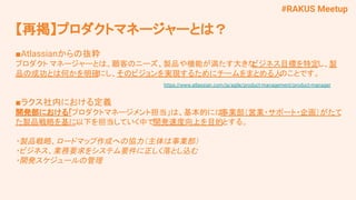 #RAKUS Meetup
■Atlassianからの抜粋
プロダクト マネージャーとは、顧客のニーズ、製品や機能が満たす大きな
ビジネス目標を特定し、製
品の成功とは何かを明確にし、そのビジョンを実現するためにチームをまとめる人
のことです。
　　 https://www.atlassian.com/ja/agile/product-management/product-manager
■ラクス社内における定義
開発部における「プロダクトマネージメント担当」は、基本的には
事業部（営業・サポート・企画）がたて
た製品戦略を基に以下を担当していく中で開発速度向上を目的とする。
・製品戦略、ロードマップ作成への協力（主体は事業部）
・ビジネス、業務要求をシステム要件に正しく落とし込む
・開発スケジュールの管理
【再掲】プロダクトマネージャーとは？
 