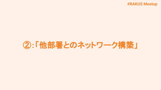 #RAKUS Meetup
②：「他部署とのネットワーク構築」
 