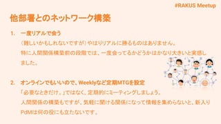 #RAKUS Meetup
1. 一度リアルで会う
（難しいかもしれないですが）やはりリアルに勝るものはありません。
特に人間関係構築前の段階では、一度会ってるかどうかはかなり大きいと実感し
ました。
2. オンラインでもいいので、Weeklyなど定期MTGを設定
「必要なときだけ。」ではなく、定期的にミーティングしましょう。
人間関係の構築もですが、気軽に聞ける関係になって情報を集めらないと、新入り
PdMは何の役にも立たないです。
他部署とのネットワーク構築
 