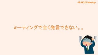#RAKUS Meetup
ミーティングで全く発言できない。。
 