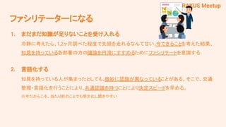 #RAKUS Meetup
1. まだまだ知識が足りないことを受け入れる
冷静に考えたら、1,2ヶ月調べた程度で先頭を走れるなんて甘い。
今できることを考えた結果、
知見を持っている各部署の方の議論を円滑にすすめるためにファシリテートを意識する
2. 言語化する
知見を持っている人が集まったとしても、
微妙に認識が異なっていることがある。そこで、交通
整理・言語化を行うことにより、共通認識を持つことにより決定スピードを早める。
※今だからこそ、当たり前のことでも明文化し聞きやすい
ファシリテーターになる
 