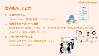 #RAKUS Meetup
取り組み、まとめ
1. 全体をおさえる
フレームワークで情報を整理しシンプルにします。
2. 他部署とのネットワーク構築
情報を集めるためには、人的ネットワークは必要賦活です。リアルはなかなか難しい世
の中ですが、頑張って構築しましょう！
3. ファシリテーターになる
意気込みすぎず、人から情報を得ましょう！
※これはなれてきても同じ
 