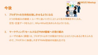 #RAKUS Meetup
1. プロダクトの方向性を指し示せるようになる
３つの取組みの継続 + ユーザに会いに行くことにより生の情報を手に入れ、
定性・定量データをもとに、Why+Whatを決められるようになる。
2. マーケティング/セールスなどPMM領域への取り組み
ユーザの痛み（課題）は、プロダクト以外での解決できることはたくさんあると考えられる
ので、プロダクトに執着しすぎずPMM領域の知識も広げる
今後
 