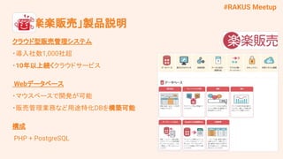 #RAKUS Meetup
　 「楽楽販売」製品説明
クラウド型販売管理システム
・導入社数1,000社超
・10年以上続くクラウドサービス
Webデータベース
・マウスベースで開発が可能
・販売管理業務など用途特化DBを構築可能
構成
PHP + PostgreSQL
 