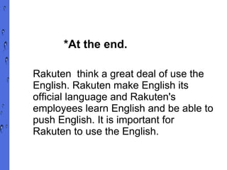 *At the end. Rakuten  think a great deal of use the English. Rakuten make English its official language and Rakuten's employees learn English and be able to push English. It is important for Rakuten to use the English. 