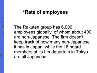 *Rate of employees  The Rakuten group has 6,000 employees globally, of whom about 400 are non-Japanese. The firm doesn't keep track of how many non-Japanese it has in Japan, while the 16 board members at its headquarters in Tokyo are all Japanese. 