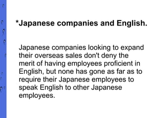 *Japanese companies and English. Japanese companies looking to expand their overseas sales don't deny the merit of having employees proficient in English, but none has gone as far as to require their Japanese employees to speak English to other Japanese employees. 
