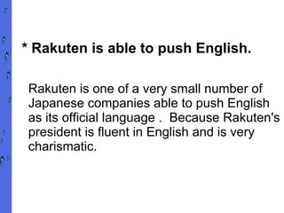 * Rakuten is able to push English. Rakuten is one of a very small number of Japanese companies able to push English as its official language .  Because Rakuten's president is fluent in English and is very charismatic. 