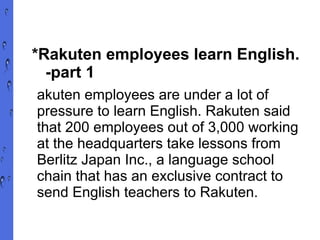 *Rakuten employees learn English.  -part 1 akuten employees are under a lot of pressure to learn English. Rakuten said that 200 employees out of 3,000 working at the headquarters take lessons from Berlitz Japan Inc., a language school chain that has an exclusive contract to send English teachers to Rakuten. 