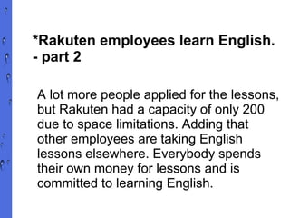 *Rakuten employees learn English.  - part 2 A lot more people applied for the lessons, but Rakuten had a capacity of only 200 due to space limitations. Adding that other employees are taking English lessons elsewhere. Everybody spends their own money for lessons and is committed to learning English. 