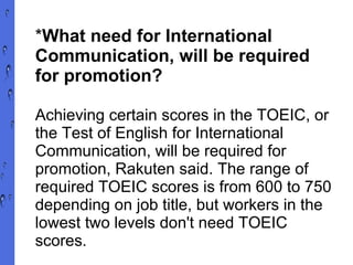 * What need for International Communication, will be required for promotion? Achieving certain scores in the TOEIC, or the Test of English for International Communication, will be required for promotion, Rakuten said. The range of required TOEIC scores is from 600 to 750 depending on job title, but workers in the lowest two levels don't need TOEIC scores. 