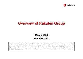 Overview of Rakuten Group


                                                                   March 2009
                                                                  Rakuten, Inc.
This presentation includes forward-looking statements relating to our future plans, targets, objectives, expectations and intentions. The forward-looking statements reflect
management’s current assumptions and expectations of future events, and accordingly, they are inherently susceptible to uncertainties and changes in circumstances and
are not guarantees of future performance. Actual results may differ materially, for a wide range of possible reasons, including general industry and market conditions and
general international economic conditions. In light of the many risks and uncertainties, you are advised not to put undue reliance on these statements. The management
targets included in this presentation are not projections, and do not represent management’s current estimates of future performance. Rather, they represent targets that
management strive to achieve through the successful implementation of the Company’s business strategies. The Company may be unsuccessful in implementing its
business strategies, and management may fail to achieve its targets. The Company is under no obligation – and expressly disclaims any such obligation – to update or
alter its forward-looking statements.
 