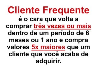 Cliente Frequente
é o cara que volta a
comprar três vezes ou mais
dentro de um período de 6
meses ou 1 ano e compra
valores 5x maiores que um
cliente que você acaba de
adquirir.
 