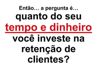 Então… a pergunta é…
quanto do seu
tempo e dinheiro
você investe na
retenção de
clientes?
 