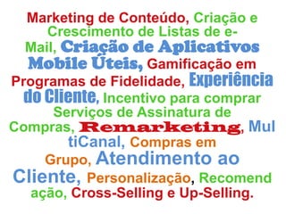 Marketing de Conteúdo, Criação e
Crescimento de Listas de e-Mail,
Criação de Aplicativos Mobile
Úteis, Gamificação em Programas de
Fidelidade, Experiência do Cliente,
Incentivo para comprar Serviços de
Assinatura de Compras,
Remarketing, MultiCanal,
Compras em Grupo, Atendimento
ao Cliente, Personalização,
Recomendação, Cross-Selling e Up-
Selling.
 
