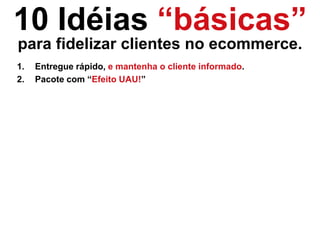 10 Idéias “básicas”
para fidelizar clientes no ecommerce.
1. Entregue rápido, e mantenha o cliente informado.
2. Pacote com “Efeito UAU!”
 