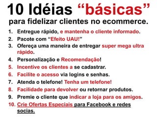 10 Idéias “básicas”
para fidelizar clientes no ecommerce.
3. Ofereça uma maneira de entregar super mega ultra
rápido.
4. Personalização e Recomendação!
5. Incentive os clientes a se cadastrar.
6. Facilite o acesso via logins e senhas.
7. Atenda o telefone! Tenha um telefone!
8. Facilidade para devolver ou retornar produtos.
9. Premie o cliente que indicar a loja para os amigos.
10. Crie Ofertas Especiais para Facebook e redes
socias.
1. Entregue rápido, e mantenha o cliente informado.
2. Pacote com “Efeito UAU!”
 