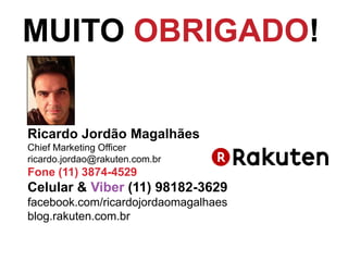 Ricardo Jordão Magalhães
Chief Marketing Officer
ricardo.jordao@rakuten.com.br
Fone (11) 3874-4529
Celular & Viber (11) 98182-3629
facebook.com/ricardojordaomagalhaes
blog.rakuten.com.br
MUITO OBRIGADO!
 