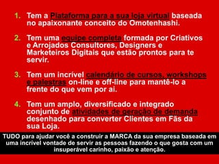 1. Tem a Plataforma para a sua loja virtual baseada
no apaixonante conceito do Omotenhashi.
2. Tem uma equipe completa formada por Criativos
e Arrojados Consultores, Designers e
Marketeiros Digitais que estão prontos para te
servir.
3. Tem um incrível calendário de cursos, workshops
e palestras on-line e off-line para mantê-lo a
frente do que vem por ai.
4. Tem um amplo, diversificado e integrado
conjunto de atividades de geração de demanda
desenhado para converter Clientes em Fãs da
sua Loja.
TUDO para ajudar você a construir a MARCA da sua empresa baseada em
uma incrível vontade de servir as pessoas fazendo o que gosta com um
insuperável carinho, paixão e atenção.
 