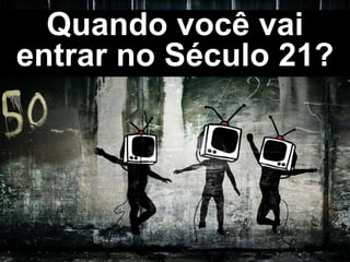 Quando você vai
entrar no Século 21?
 