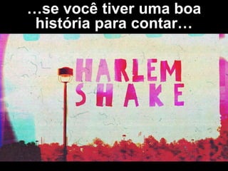 …se você tiver uma boa
história para contar…
 