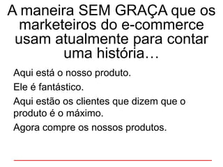 A maneira SEM GRAÇA que os
marketeiros do e-commerce
usam atualmente para contar
uma história…
Aqui está o nosso produto.
Ele é fantástico.
Aqui estão os clientes que dizem que o
produto é o máximo.
Agora compre os nossos produtos.
 