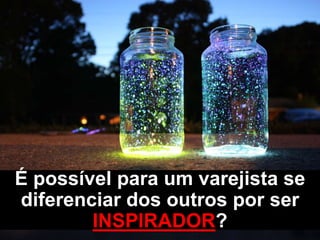 É possível para um varejista se
diferenciar dos outros por ser
INSPIRADOR?
 
