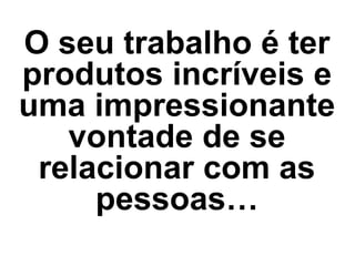 O seu trabalho é ter
produtos incríveis e
uma impressionante
vontade de se
relacionar com as
pessoas…
 