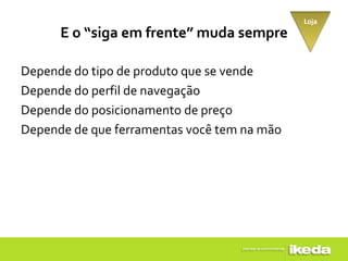 Loja
      E o “siga em frente” muda sempre

Depende do tipo de produto que se vende
Depende do perfil de navegação
Depende do posicionamento de preço
Depende de que ferramentas você tem na mão
 