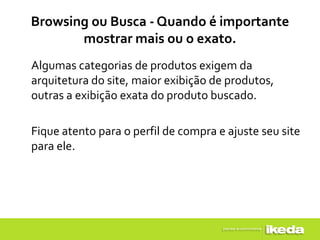 Browsing ou Busca - Quando é importante
       mostrar mais ou o exato.
Algumas categorias de produtos exigem da
arquitetura do site, maior exibição de produtos,
outras a exibição exata do produto buscado.

Fique atento para o perfil de compra e ajuste seu site
para ele.
 