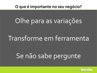 O que é importante no seu negócio?


  Olhe para as variações

Transforme em ferramenta

  Se não sabe pergunte
 