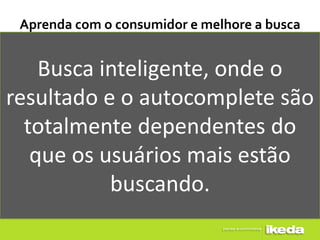 Aprenda com o consumidor e melhore a busca


    Busca inteligente, onde o
resultado e o autocomplete são
  totalmente dependentes do
   que os usuários mais estão
           buscando.
 