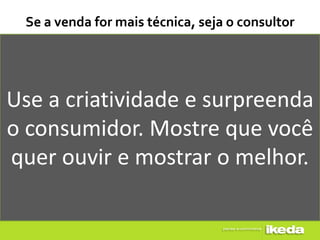 Se a venda for mais técnica, seja o consultor




Use a criatividade e surpreenda
o consumidor. Mostre que você
quer ouvir e mostrar o melhor.
 