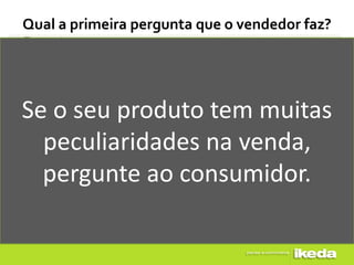 Qual a primeira pergunta que o vendedor faz?




Se o seu produto tem muitas
  peculiaridades na venda,
  pergunte ao consumidor.
 