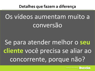 Detalhes que fazem a diferença

Os vídeos aumentam muito a
         conversão

Se para atender melhor o seu
cliente você precisa se aliar ao
   concorrente, porque não?
 