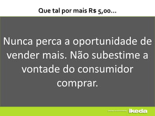 Que tal por mais R$ 5,00...



Nunca perca a oportunidade de
vender mais. Não subestime a
   vontade do consumidor
          comprar.
 