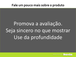 Fale um pouco mais sobre o produto




   Promova a avaliação.
Seja sincero no que mostrar
   Use da profundidade
 