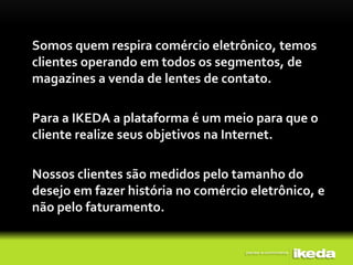 Somos quem respira comércio eletrônico, temos
clientes operando em todos os segmentos, de
magazines a venda de lentes de contato.

Para a IKEDA a plataforma é um meio para que o
cliente realize seus objetivos na Internet.

Nossos clientes são medidos pelo tamanho do
desejo em fazer história no comércio eletrônico, e
não pelo faturamento.
 