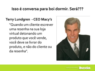 Isso é conversa para boi dormir. Será???

Terry Lundgren - CEO Macy’s
  "Quando um cliente escrever
  uma resenha na sua loja
  virtual detonando um
  produto que você vende,
  você deve se livrar do
  produto, e não do cliente ou
  da resenha".
 
