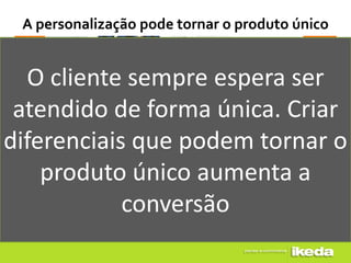 A personalização pode tornar o produto único


  O cliente sempre espera ser
 atendido de forma única. Criar
diferenciais que podem tornar o
    produto único aumenta a
            conversão
 